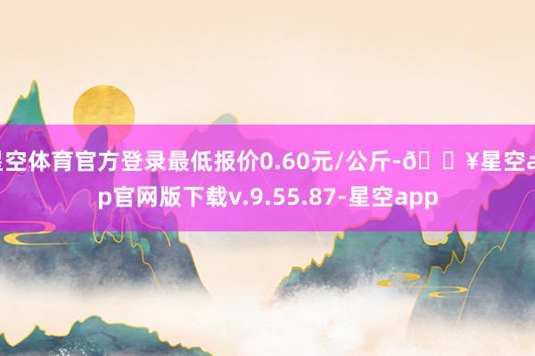 星空体育官方登录最低报价0.60元/公斤-🔥星空app官网版下载v.9.55.87-星空app