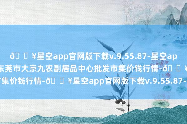 🔥星空app官网版下载v.9.55.87-星空app2024年10月23日广东东莞市大京九农副居品中心批发市集价钱行情-🔥星空app官网版下载v.9.55.87-星空app