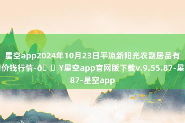 星空app2024年10月23日平凉新阳光农副居品有限公司价钱行情-🔥星空app官网版下载v.9.55.87-星空app