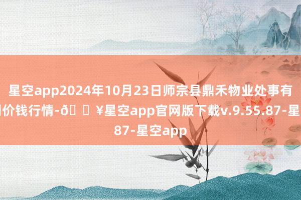 星空app2024年10月23日师宗县鼎禾物业处事有限公司价钱行情-🔥星空app官网版下载v.9.55.87-星空app