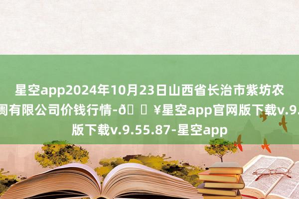 星空app2024年10月23日山西省长治市紫坊农居品抽象来回阛阓有限公司价钱行情-🔥星空app官网版下载v.9.55.87-星空app