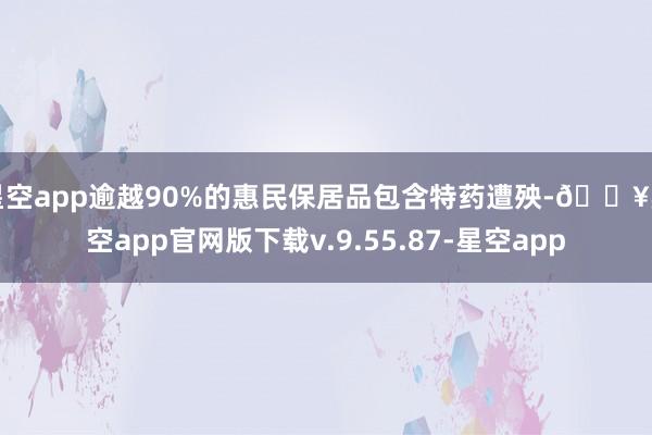 星空app逾越90%的惠民保居品包含特药遭殃-🔥星空app官网版下载v.9.55.87-星空app