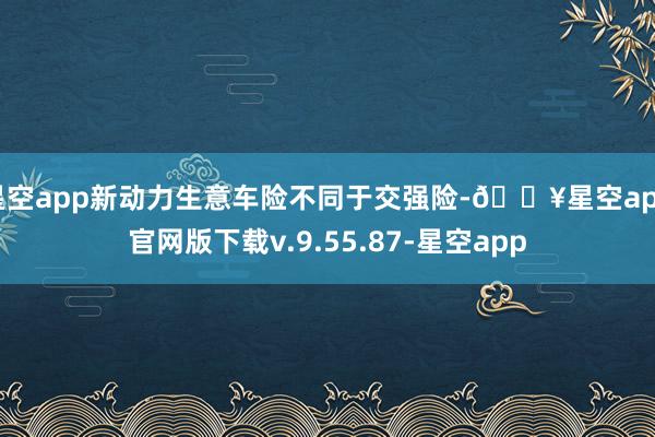 星空app新动力生意车险不同于交强险-🔥星空app官网版下载v.9.55.87-星空app