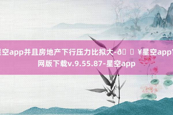 星空app并且房地产下行压力比拟大-🔥星空app官网版下载v.9.55.87-星空app