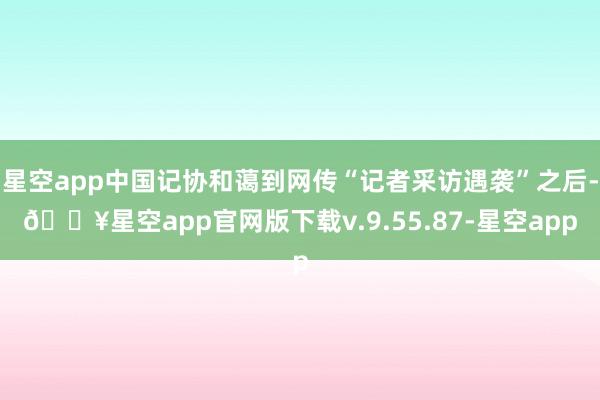 星空app中国记协和蔼到网传“记者采访遇袭”之后-🔥星空app官网版下载v.9.55.87-星空app