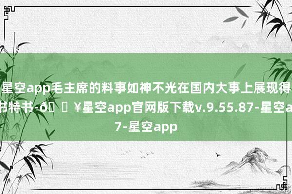 星空app毛主席的料事如神不光在国内大事上展现得大书特书-🔥星空app官网版下载v.9.55.87-星空app