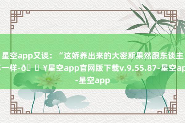 星空app又谈：“这娇养出来的大密斯果然跟东谈主不一样-🔥星空app官网版下载v.9.55.87-星空app