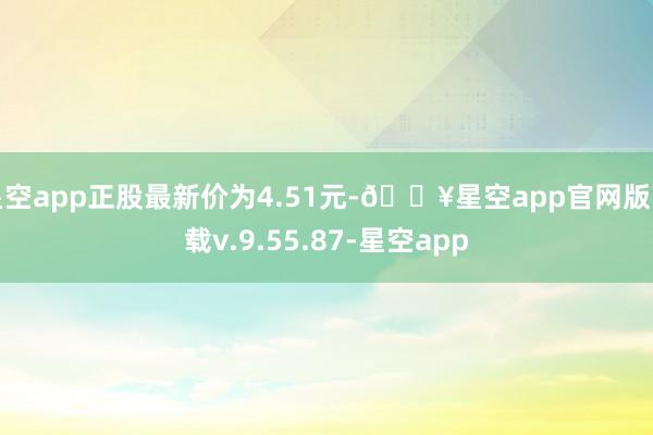 星空app正股最新价为4.51元-🔥星空app官网版下载v.9.55.87-星空app