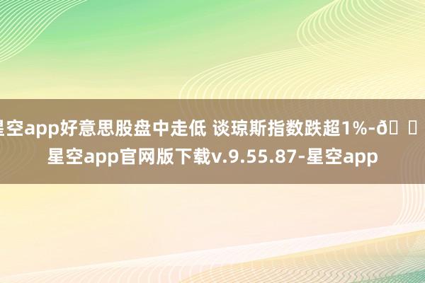 星空app好意思股盘中走低 谈琼斯指数跌超1%-🔥星空app官网版下载v.9.55.87-星空app