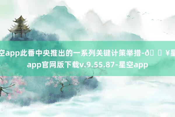 星空app此番中央推出的一系列关键计策举措-🔥星空app官网版下载v.9.55.87-星空app