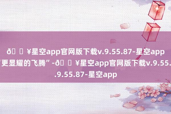 🔥星空app官网版下载v.9.55.87-星空app休闲率可能“更显耀的飞腾”-🔥星空app官网版下载v.9.55.87-星空app