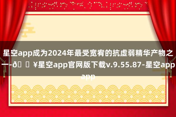 星空app成为2024年最受宽宥的抗虚弱精华产物之一-🔥星空app官网版下载v.9.55.87-星空app