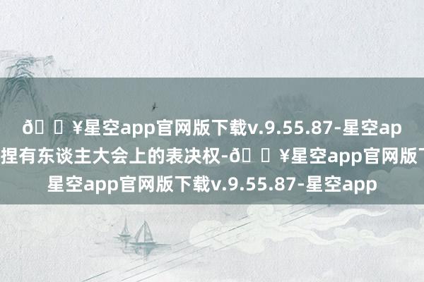 🔥星空app官网版下载v.9.55.87-星空app代为摆布本次基金份额捏有东谈主大会上的表决权-🔥星空app官网版下载v.9.55.87-星空app