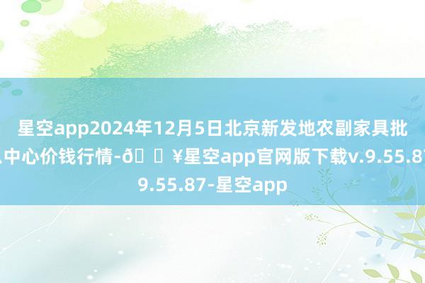 星空app2024年12月5日北京新发地农副家具批发市集信息中心价钱行情-🔥星空app官网版下载v.9.55.87-星空app