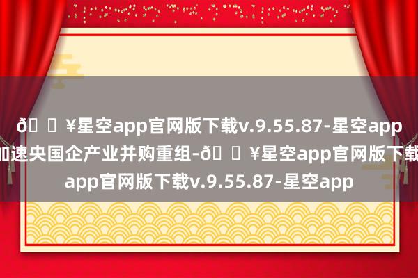 🔥星空app官网版下载v.9.55.87-星空app　　“市值不竭需求有望加速央国企产业并购重组-🔥星空app官网版下载v.9.55.87-星空app