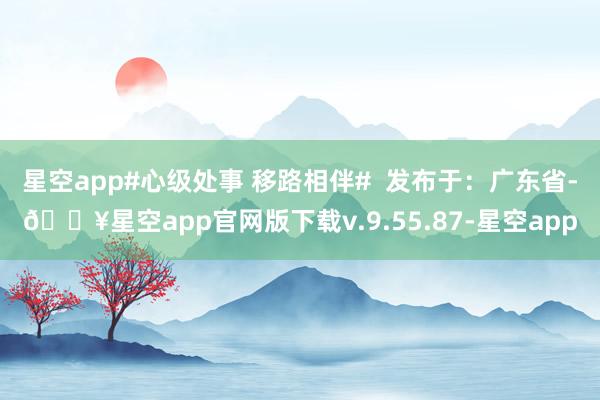 星空app#心级处事 移路相伴#  发布于：广东省-🔥星空app官网版下载v.9.55.87-星空app