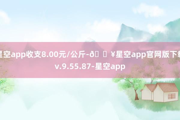 星空app收支8.00元/公斤-🔥星空app官网版下载v.9.55.87-星空app