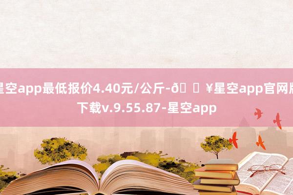 星空app最低报价4.40元/公斤-🔥星空app官网版下载v.9.55.87-星空app