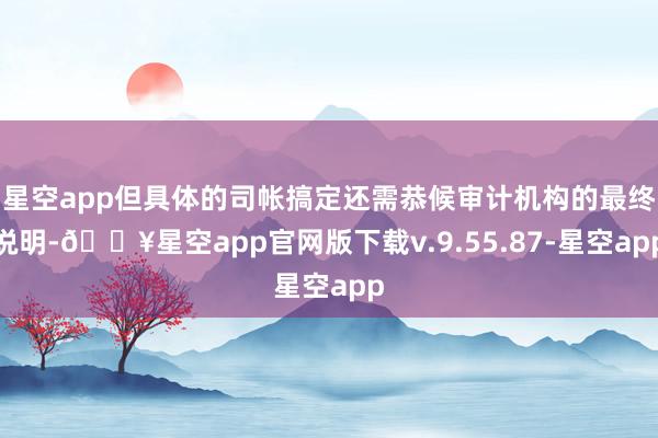 星空app但具体的司帐搞定还需恭候审计机构的最终说明-🔥星空app官网版下载v.9.55.87-星空app