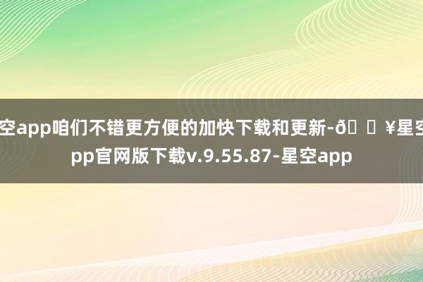 星空app咱们不错更方便的加快下载和更新-🔥星空app官网版下载v.9.55.87-星空app